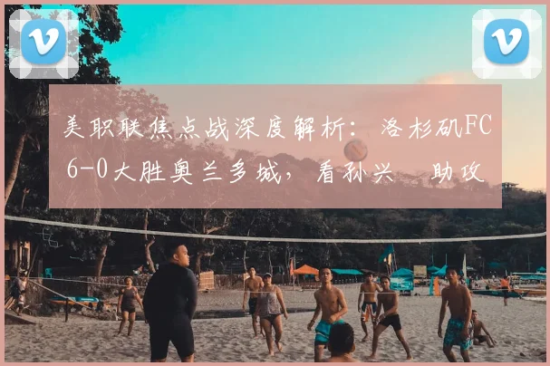 美职联焦点战深度解析:洛杉矶FC 6-0大胜奥兰多城,看孙兴慜助攻大四喜背后战术