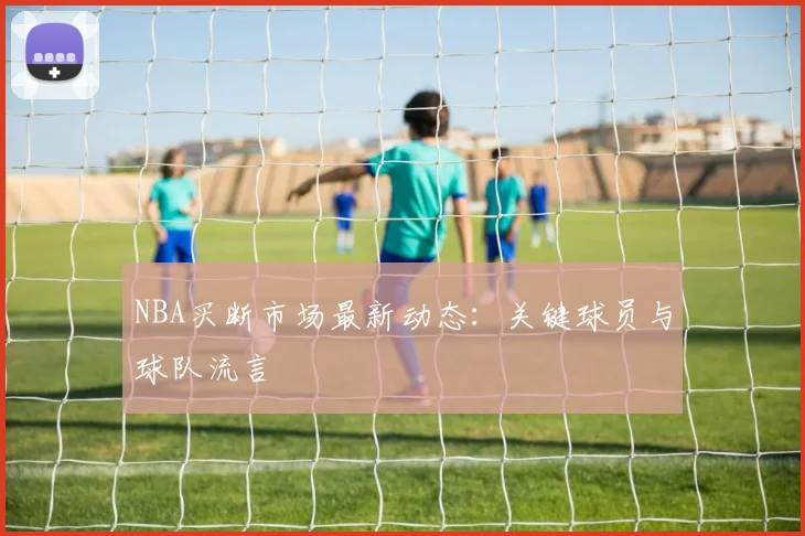 NBA买断市场最新动态:关键球员与球队流言