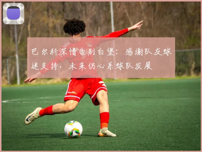巴尔科深情告别白堡：感谢队友球迷支持，未来仍心系球队发展